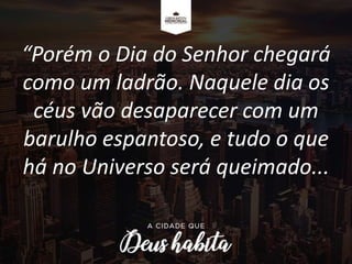 “Porém o Dia do Senhor chegará
como um ladrão. Naquele dia os
céus vão desaparecer com um
barulho espantoso, e tudo o que
há no Universo será queimado...
 