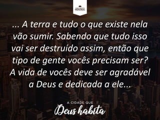 ... A terra e tudo o que existe nela
vão sumir. Sabendo que tudo isso
vai ser destruído assim, então que
tipo de gente vocês precisam ser?
A vida de vocês deve ser agradável
a Deus e dedicada a ele...
 