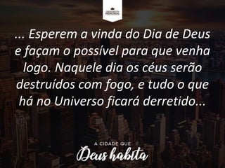 ... Esperem a vinda do Dia de Deus
e façam o possível para que venha
logo. Naquele dia os céus serão
destruídos com fogo, e tudo o que
há no Universo ficará derretido...
 