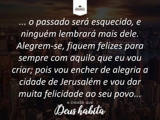 ... o passado será esquecido, e
ninguém lembrará mais dele.
Alegrem-se, fiquem felizes para
sempre com aquilo que eu vou
criar; pois vou encher de alegria a
cidade de Jerusalém e vou dar
muita felicidade ao seu povo...
 