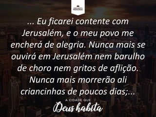 ... Eu ficarei contente com
Jerusalém, e o meu povo me
encherá de alegria. Nunca mais se
ouvirá em Jerusalém nem barulho
de choro nem gritos de aflição.
Nunca mais morrerão ali
criancinhas de poucos dias;...
 