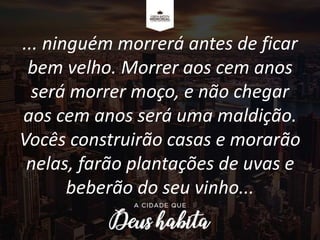 ... ninguém morrerá antes de ficar
bem velho. Morrer aos cem anos
será morrer moço, e não chegar
aos cem anos será uma maldição.
Vocês construirão casas e morarão
nelas, farão plantações de uvas e
beberão do seu vinho...
 