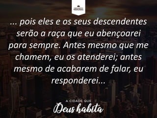 ... pois eles e os seus descendentes
serão a raça que eu abençoarei
para sempre. Antes mesmo que me
chamem, eu os atenderei; antes
mesmo de acabarem de falar, eu
responderei...
 