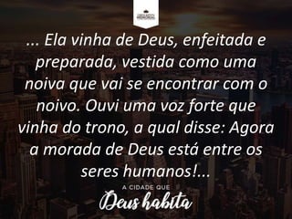 ... Ela vinha de Deus, enfeitada e
preparada, vestida como uma
noiva que vai se encontrar com o
noivo. Ouvi uma voz forte que
vinha do trono, a qual disse: Agora
a morada de Deus está entre os
seres humanos!...
 