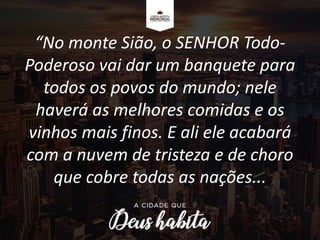 “No monte Sião, o SENHOR Todo-
Poderoso vai dar um banquete para
todos os povos do mundo; nele
haverá as melhores comidas e os
vinhos mais finos. E ali ele acabará
com a nuvem de tristeza e de choro
que cobre todas as nações...
 
