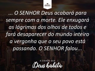 ... O SENHOR Deus acabará para
sempre com a morte. Ele enxugará
as lágrimas dos olhos de todos e
fará desaparecer do mundo inteiro
a vergonha que o seu povo está
passando. O SENHOR falou...
 