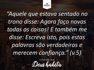 “Aquele que estava sentado no
trono disse: Agora faço novas
todas as coisas! E também me
disse: Escreva isto, pois estas
palavras são verdadeiras e
merecem confiança.” (v.5)
 
