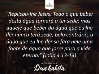 “Replicou-lhe Jesus: Todo o que beber
desta água tornará a ter sede; mas
aquele que beber da água que eu lhe
der nunca terá sede; pelo contrário, a
água que eu lhe der se fará nele uma
fonte de água que jorre para a vida
eterna.” (João 4.13-14)
 