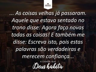 ... As coisas velhas já passaram.
Aquele que estava sentado no
trono disse: Agora faço novas
todas as coisas! E também me
disse: Escreva isto, pois estas
palavras são verdadeiras e
merecem confiança...
 