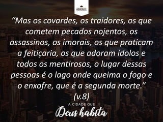 “Mas os covardes, os traidores, os que
cometem pecados nojentos, os
assassinos, os imorais, os que praticam
a feitiçaria, os que adoram ídolos e
todos os mentirosos, o lugar dessas
pessoas é o lago onde queima o fogo e
o enxofre, que é a segunda morte.”
(v.8)
 