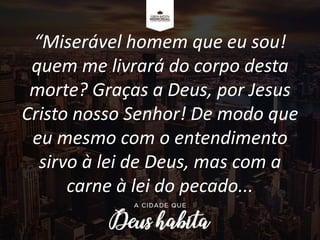 “Miserável homem que eu sou!
quem me livrará do corpo desta
morte? Graças a Deus, por Jesus
Cristo nosso Senhor! De modo que
eu mesmo com o entendimento
sirvo à lei de Deus, mas com a
carne à lei do pecado...
 