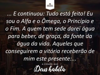 ... E continuou: Tudo está feito! Eu
sou o Alfa e o Ômega, o Princípio e
o Fim. A quem tem sede darei água
para beber, de graça, da fonte da
água da vida. Aqueles que
conseguirem a vitória receberão de
mim este presente:...
 