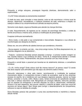 Enquanto a amiga soluçava, prosseguia traçando diretrizes, demonstrando valor e
superioridade:
- E a fé? Onde colocaste os ensinamentos recebidos?
O chefe da casa, após consultar a mesa deserta, onde se não reconhecia o mínimo sinal de
almoço, observava, neurastênico, o colóquio amistoso da sala, enterrava o chapéu na
cabeça e voltava à rua, encaminhando-se à pensão da esquina próxima.
Somente muito depois, erguia-se Deodata para atender às crianças famintas.
A noite, frequentemente, de regresso ao lar, ansioso de aconchego doméstico, o chefe da
família encontrava a mesma cena, embora a modificação de personagens.
A esposa continuava aconselhando:
- Dona Lisota, a vida pede a sua compreensão e boa-vontade. Desaprovo a sua atitude de
inconformação aos desígnios do Eterno.
Dessa vez, era uma velhinha de cabelos brancos que considerava, chorando:
- Nunca esperei, no entanto, por isto... meu único amigo morreu. Os filhos desprezaram-me, os
parentes relegaram-me ao abandono!...
- Todavia - exclamava Deodata sempre disposta a ensinar - é preciso revelar coragem na
luta. Guarde intacta a sua confiança em Deus. Tenha fé. É indispensável atender à vontade
superior e não à nossa. Presentemente, não posso concordar com seu modo de agir.
Enquanto a anciã fazia o possível por levantar-se do abatimento doloroso, a conselheira
rematava:
- E a fé, minha amiga? Onde coloca você tão imenso tesouro? Já pensou nisso? O crente
não deve respirar outra atmosfera que não seja a do otimismo sadio e franco.
Edmundo relanceava o olhar pelo interior, reconhecendo a inutilidade de qualquer
chamamento afetivo. A companheira tornara o hábito de aconselhar, qual se fora venenoso
excesso do espírito, tal a insistência com que desejava regenerar pessoas, reavivar as forças
alheias, consertar o mundo, enfim. Muita,s vezes, tentara arrancá-la de semelhante situação,
mas todo o esforço redundara inútil. Mergulhado em amargas reflexões, Edmundo percebia
que os rapazes se entregavam a terríveis disputas na copa e, desanimado, entristecido,
tornava à rua sem esperança. Aos poucos, adquiriu o costume de beber, coisa que nunca lhe
ocorrera em tempo algum. Sem forças para corrigir o desentendimento da companheira,
sufocava no copo as desditas do coração.
Dona Deodata parecia não perceber o curso dos acontecimentos e mantinha a mesma
atitude mental.
 