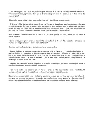 - Oh! mensageiro de Deus, explicai-me por piedade a razão de minhas enormes desditas.
Sinto-me cansada, oprimida... Por que a dolorosa tragédia que me destruiu o destino cheio de
esperanças?
O benfeitor contemplou-a com expressão fraternal e elucidou amorosamente:
- O drama infeliz da tua última experiência na Terra é o das almas que transportam a luz por
fora do coração. Os que ensinam sem aprender, e aconselham sem praticar, são também
filhos pródigos na Casa do Pai. Dissipam tesouros espirituais sem cogitar das necessidades
próprias e acordam, mais cedo ou mais tarde, com a miséria e o desconforto.
Deodata compreendeu o alcance profundo daquelas palavras, mas, desejosa de lavar a
culpa, objetou:
- Será, então, erro grave ensinar o caminho aos outros? E Jesus? Não trabalhou o Mestre no
mundo por traçar diretrizes ao homem sofredor?
O amigo espiritual contemplou-a afetuosamente e respondeu:
- Jesus indicou a estrada e seguiu-a; pregou a fé e viveu-a ; induziu discípulos e
companheiros à coragem e demonstrou-a em si mesmo; difundiu a lição do amor,
entregando-se amorosamente a cada um, expôs a necessidade do sacrifício pessoal e
sacrificou-se; exaltou a beleza do verbo dar e deu sem recompensa ; engrandeceu a
confiança no Pai e foi fiel até o fim.
A esposa de Edmundo estava perplexa. E, quando se esforçou por emitir observação nova, o
sábio instrutor sorriu carinhosamente e concluiu:
- Renova o padrão de esperança em Jesus - Cristo e não argumentes com a verdade. O
campo continua repleto de trabalho e continuamos ricos de possibilidades.
Realmente, não constitui erro o indicar o caminho ao que se desviou, porque o benefício é
sempre um tesouro para quem o recebe com sabedoria; mas, quanto a nós mesmos, é
sempre perigoso aconselhar os outros antes de havermos aconselhado a nós próprios.
 