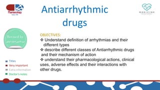 Titles
Very important
Extra information
Doctor’s notes
Antiarrhythmic
drugs
OBJECTIVES:
 Understand definition of arrhythmias and their
different types
 describe different classes of Antiarrhythmic drugs
and their mechanism of action
 understand their pharmacological actions, clinical
uses, adverse effects and their interactions with
other drugs.
 