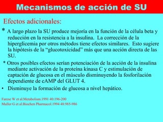 Mecanismos de acción de SU Efectos adicionales: *  A largo plazo la SU produce mejoría en la función de la célula beta y reducción en la resistencia a la insulina.  La corrección de la hiperglicemia por otros métodos tiene efectos similares.  Esto sugiere la hipótesis de la “glucotoxicidad” más que una acción directa de las SU. * Otros posibles efectos serían potenciación de la acción de la insulina mediante activación de la proteína kinasa C y estimulación de captación de glucosa en el músculo disminuyendo la fosforilación dependiente de cAMP del GLUT 4.  Disminuye la formación de glucosa a nivel hepático.  Farese W et al.Metabolism.1991 40:196-200 Muller G et al.Biochen Pharmacol.1994 48:985-986 