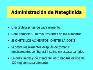 Administración de Nateglinida Una tableta antes de cada alimento Debe tomarse 0-30 minutos antes de los alimentos  SI OMITE LOS ALIMENTOS, OMITIR LA DOSIS  Si omite los alimentos después de tomar el medicamento, se liberará insulina en escasa cantidad  La dosis inicial y de mantenimiento habituales son de 120 mg con cada alimento  