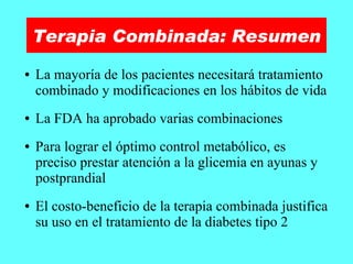 Terapia Combinada: Resumen La mayoría de los pacientes necesitará tratamiento combinado y modificaciones en los hábitos de vida La FDA ha aprobado varias combinaciones Para lograr el óptimo control metabólico, es preciso prestar atención a la glicemia en ayunas y postprandial El costo-beneficio de la terapia combinada justifica su uso en el tratamiento de la diabetes tipo 2 