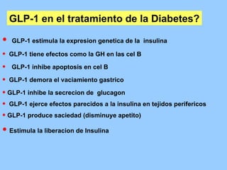 GLP-1 en el tratamiento de la Diabetes? GLP-1 estimula la expresion genetica de la  insulina GLP-1 tiene efectos como la GH en las cel B GLP-1 inhibe apoptosis en cel B GLP-1 demora el vaciamiento gastrico GLP-1 inhibe la secrecion de  glucagon  GLP-1 ejerce efectos parecidos a la insulina en tejidos perifericos GLP-1 produce saciedad (disminuye apetito) Estimula la liberacion de Insulina 