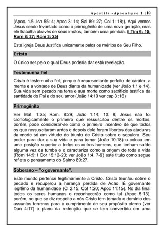 A p o s t i l a – A p o c a l i p s e 1 | 10

(Apoc. 1.5. Isa 55: 4; Apoc 3: 14; Sal 89: 27; Col 1: 18;). Aqui vemos
Jesus sendo levantado como o primogênito de uma nova geração, mas
ele trabalha através de seus irmãos, também uma primícia. (I Tim 6: 15;
Rom 8: 37; Rom 3: 25)
Esta igreja Deus Justifica unicamente pelos os méritos de Seu Filho.

Cristo
O único ser pelo o qual Deus poderia dar está revelação.

Testemunha fiel
Cristo é testemunha fiel, porque é representante perfeito de caráter, a
mente e a vontade de Deus diante da humanidade (ver João 1:1 e 14).
Sua vida sem pecado na terra e sua morte como sacrifício testifica da
santidade do Pai e do seu amor (João 14:10 ver cap 3 :16)

Primogênito
Ver Mat. 1:25; Rom. 8:29; João 1:14; 10: 8; Jesus não foi
cronologicamente o primeiro que ressuscitou dentre os mortos,
porém, pode considerar-se como o primeiro incentivo de que todos
os que ressuscitaram antes e depois dele foram libertos das ataduras
da morte só em virtude do triunfo de Cristo sobre o sepulcro. Seu
poder para dar a sua vida e para tomar (João 10:18) o coloca em
uma posição superior a todos os outros homens, que tenham saído
alguma vez da tumba e o caracteriza como a origem de toda a vida
(Rom 14:9; I Cor 15:12-23; ver João 1:4, 7-9) este titulo como segue
reflete o pensamento do Salmo 89:27.

Soberano – "o governante".
Este mundo pertence legitimamente a Cristo. Cristo triunfou sobre o
pecado e recuperou a herança perdida de Adão. É governante
legitimo da humanidade (Cl 2:15; Col 1:20; Apoc 11:15). No dia final
todos os seres humanos o reconhecerão como tal (Apoc 5:13),
porém, no que se diz respeito a nós Cristo tem tomado o domínio dos
assuntos terrenos para o cumprimento de seu propósito eterno (ver
Dan 4:17) o plano da redenção que se tem convertido em uma
 
