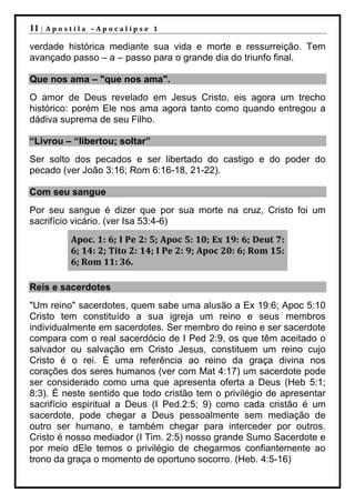 11 |   Apostila –Apocalipse 1

verdade histórica mediante sua vida e morte e ressurreição. Tem
avançado passo – a – passo para o grande dia do triunfo final.

Que nos ama – "que nos ama".
O amor de Deus revelado em Jesus Cristo, eis agora um trecho
histórico: porém Ele nos ama agora tanto como quando entregou a
dádiva suprema de seu Filho.

“Livrou – “libertou; soltar”
Ser solto dos pecados e ser libertado do castigo e do poder do
pecado (ver João 3:16; Rom 6:16-18, 21-22).

Com seu sangue
Por seu sangue é dizer que por sua morte na cruz, Cristo foi um
sacrifício vicário. (ver Isa 53:4-6)
           Apoc. 1: 6; I Pe 2: 5; Apoc 5: 10; Ex 19: 6; Deut 7:
           6; 14: 2; Tito 2: 14; I Pe 2: 9; Apoc 20: 6; Rom 15:
           6; Rom 11: 36.

Reis e sacerdotes
"Um reino" sacerdotes, quem sabe uma alusão a Ex 19:6; Apoc 5:10
Cristo tem constituído a sua igreja um reino e seus membros
individualmente em sacerdotes. Ser membro do reino e ser sacerdote
compara com o real sacerdócio de I Ped 2:9, os que têm aceitado o
salvador ou salvação em Cristo Jesus, constituem um reino cujo
Cristo é o rei. É uma referência ao reino da graça divina nos
corações dos seres humanos (ver com Mat 4:17) um sacerdote pode
ser considerado como uma que apresenta oferta a Deus (Heb 5:1;
8:3). É neste sentido que todo cristão tem o privilégio de apresentar
sacrifício espiritual a Deus (I Ped.2:5; 9) como cada cristão é um
sacerdote, pode chegar a Deus pessoalmente sem mediação de
outro ser humano, e também chegar para interceder por outros.
Cristo é nosso mediador (I Tim. 2:5) nosso grande Sumo Sacerdote e
por meio dEle temos o privilégio de chegarmos confiantemente ao
trono da graça o momento de oportuno socorro. (Heb. 4:5-16)
 