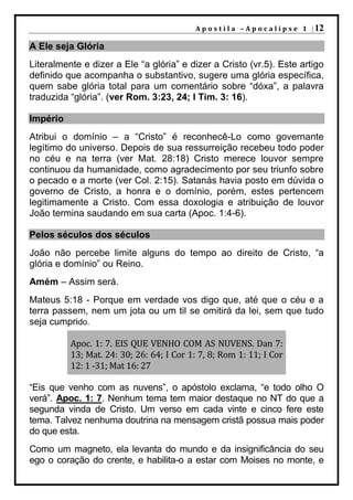 A p o s t i l a – A p o c a l i p s e 1 | 12

A Ele seja Glória
Literalmente e dizer a Ele “a glória” e dizer a Cristo (vr.5). Este artigo
definido que acompanha o substantivo, sugere uma glória específica,
quem sabe glória total para um comentário sobre “dóxa”, a palavra
traduzida “glória”. (ver Rom. 3:23, 24; I Tim. 3: 16).

Império
Atribui o domínio – a “Cristo” é reconhecê-Lo como governante
legítimo do universo. Depois de sua ressurreição recebeu todo poder
no céu e na terra (ver Mat. 28:18) Cristo merece louvor sempre
continuou da humanidade, como agradecimento por seu triunfo sobre
o pecado e a morte (ver Col. 2:15). Satanás havia posto em dúvida o
governo de Cristo, a honra e o domínio, porém, estes pertencem
legitimamente a Cristo. Com essa doxologia e atribuição de louvor
João termina saudando em sua carta (Apoc. 1:4-6).

Pelos séculos dos séculos
João não percebe limite alguns do tempo ao direito de Cristo, “a
glória e domínio” ou Reino.
Amém – Assim será.
Mateus 5:18 - Porque em verdade vos digo que, até que o céu e a
terra passem, nem um jota ou um til se omitirá da lei, sem que tudo
seja cumprido.

          Apoc. 1: 7. EIS QUE VENHO COM AS NUVENS. Dan 7:
          13; Mat. 24: 30; 26: 64; I Cor 1: 7, 8; Rom 1: 11; I Cor
          12: 1 -31; Mat 16: 27

“Eis que venho com as nuvens”, o apóstolo exclama, “e todo olho O
verá”. Apoc. 1: 7. Nenhum tema tem maior destaque no NT do que a
segunda vinda de Cristo. Um verso em cada vinte e cinco fere este
tema. Talvez nenhuma doutrina na mensagem cristã possua mais poder
do que esta.
Como um magneto, ela levanta do mundo e da insignificância do seu
ego o coração do crente, e habilita-o a estar com Moises no monte, e
 