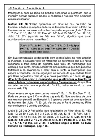 13 |   Apostila –Apocalipse 1

transfigura-o com os raios da bendita esperança e promessa que o
inundam nessas sublimes alturas; é na Bíblia o assunto mais animador
e mais santificador.
Mateus 24: 30 “Então aparecerá um sinal no céu do Filho do
Homem, e todas as nações da terra se lamentarão e verão o Filho do
Homem vindo nas nuvens do céu com poder e grande gloria.” (Apoc
1: 7; Dan 7: 13; Mat 16: 27; Eze. 43: 1-2; Mat 25: 31-32; Zac. 12: 10;
João 19: 37). (quando se fala em “sinal”, significa que estar
acontecendo curas e maravilhas.)

           (Apoc 1: 7; 14: 14; 1: 13; Dan 7: 13; 10: 5 - 6; Apoc
           19: 7-13; Apoc 1: 14; Dan 7: 9; Apoc 20: 4). Quando
           sucederá todas estas coisas?

Em Sua conversação de despedida com os discípulos, na noite anterior
à crucifixão, o Salvador não fez referência ao sofrimento que Ele havia
suportado e teria ainda de suportar. Não falou da humilhação que
estava a sua frente, mas buscou levar-lhes à mente o que lhes pudesse
fortalecer a fé, levando-os a olhar para a frente, à recompensa que
espera o vencedor. Ele Se regozijava na certeza de que poderia fazer
por Seus seguidores mais do que havia prometido, e o faria; de que
dEle brotariam amor e compaixão que purificariam o templo da
alma e fariam os homens semelhantes a Ele no caráter; de que Sua
verdade, armada com o poder do Espírito, sairia vencendo e para
vencer. (AA, 23)
Quem é esse ser que vem com as nuvens? (Ez. 1: 5). Em Dan. 7: 13.
Pode se pensar que é Cristo. (Mas o grande Eu Sou acontece de uma
maneira completa) E em Ezequiel 1: 5 aparece outro ser com aparência
de homem. Em João 17: 23, 21. Vemos que o Pai é perfeito no Filho
como o homem é perfeito em Cristo.
(João 5: 22-24) O Pai confia todo julgamento ao Filho, (Mat 13: 43);
Mat. 19: 28-30; I Cor. 6: 1-3; I Cor. 2: 15; Jer. 33 15- 16; Rom. 12: 1-
2; Apoc. 17: 13-14; Isa. 60: 19; Apoc. 21: 3,23; 22: 5; Dan. 8: 9-14;
Mat. 26: 61; João 2: 19-21; Oseías 6: 2, 3; II Pedro 3: 8, 9; Ex. 19:
10, 11, 14, 16; Isa. 63: 2; 34: 8 (Abaixo segue o texto do livro
História da Redenção, pág. 138)
 