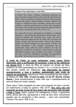 A p o s t i l a – A p o c a l i p s e 1 | 14


         Preparo Para Aproximar-se de Deus

         O Senhor deu, então, a Moisés, orientações expressas no
         que concernia à preparação do povo para Ele aproximar-Se
         deles, a fim de ouvirem o anúncio de Sua lei, não por anjos,
         mas por Ele mesmo. "Disse também o Senhor a Moisés: Vai
         ao povo, e santifica-os hoje e amanhã, e lavem eles os seus
         vestidos; e estejam prontos para o terceiro dia: porquanto
         no terceiro dia o Senhor descerá diante dos olhos de todo o
         povo sobre o monte de Sinai." Êxo. 19:10 e 11.

         Foi requerido do povo abstenção de trabalhos e cuidados
         seculares, e que tivessem pensamentos devocionais. Deus
         requereu também que lavassem suas vestes. Ele não é
         menos minucioso agora do que foi então. Ele é um Deus de
         ordem e requer que Seu povo sobre a Terra, hoje, observe
         hábitos de estrita limpeza. Os que adoram a Deus com
         vestes maculadas e eles próprios manchados não se
         apresentam diante dEle de modo aceitável. Ele não Se
         agrada da sua falta de reverência, e não aceitará o culto de
         adoradores impuros, pois insultam o seu Autor. O Criador
         dos céus e da Terra considerou a limpeza tão importante
         que disse: "Lavem eles os seus vestidos." Êxo. 19:10.

A vinda de Cristo ao lugar santíssimo como nosso Sumo
Sacerdote, para a purificação do santuário, a que se faz referência
em Daniel 8:14; a vinda do Filho do homem ao Ancião de Dias,
conforme se acha apresentada em Daniel 7:13; e a vinda do Senhor a
Seu templo, predita por Malaquias, são descrições do mesmo
acontecimento; e isso é também representado pela vinda do
esposo ao casamento, descrita por Cristo na parábola das dez virgens,
de Mateus 25. (GC, 426). (Ir para as págs. 2,3 da AP. Senhor Justiça
Nossa.). Esse acontecimento é nada mais que o estabelecimento do
reino de Deus em nosso coração.
Disse Jesus: "Este evangelho do reino será pregado em todo o mundo,
em testemunho a todas as gentes." Mat. 24:14. Seu reino não virá
enquanto as boas novas de Sua graça não houverem sido levadas
a toda a Terra. Assim, quando nos entregamos a Deus, e ganhamos
outras almas para Ele, apressamos a vinda de Seu reino. Unicamente
aqueles que se consagram a Seu serviço ... oram com sinceridade:
"Venha o Teu reino." Mat. 6:10. ...
 