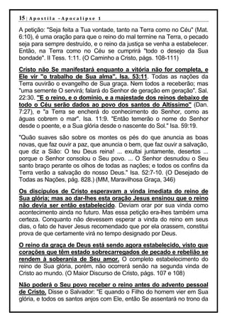 15 |   Apostila –Apocalipse 1

A petição: "Seja feita a Tua vontade, tanto na Terra como no Céu" (Mat.
6:10), é uma oração para que o reino do mal termine na Terra, o pecado
seja para sempre destruído, e o reino da justiça se venha a estabelecer.
Então, na Terra como no Céu se cumprirá "todo o desejo da Sua
bondade". II Tess. 1:11. (O Caminho a Cristo, págs. 108-111)
Cristo não Se manifestará enquanto a vitória não for completa, e
Ele vir "o trabalho de Sua alma". Isa. 53:11. Todas as nações da
Terra ouvirão o evangelho de Sua graça. Nem todos a receberão; mas
"uma semente O servirá; falará do Senhor de geração em geração". Sal.
22:30. "E o reino, e o domínio, e a majestade dos reinos debaixo de
todo o Céu serão dados ao povo dos santos do Altíssimo" (Dan.
7:27), e "a Terra se encherá do conhecimento do Senhor, como as
águas cobrem o mar". Isa. 11:9. "Então temerão o nome do Senhor
desde o poente, e a Sua glória desde o nascente do Sol." Isa. 59:19.
"Quão suaves são sobre os montes os pés do que anuncia as boas
novas, que faz ouvir a paz, que anuncia o bem, que faz ouvir a salvação,
que diz a Sião: O teu Deus reina! ... exultai juntamente, desertos ...
porque o Senhor consolou o Seu povo. ... O Senhor desnudou o Seu
santo braço perante os olhos de todas as nações; e todos os confins da
Terra verão a salvação do nosso Deus." Isa. 52:7-10. (O Desejado de
Todas as Nações, pág. 828.) (MM, Maravilhosa Graça, 346)
Os discípulos de Cristo esperavam a vinda imediata do reino de
Sua glória; mas ao dar-lhes esta oração Jesus ensinou que o reino
não devia ser então estabelecido. Deviam orar por sua vinda como
acontecimento ainda no futuro. Mas essa petição era-lhes também uma
certeza. Conquanto não devessem esperar a vinda do reino em seus
dias, o fato de haver Jesus recomendado que por ela orassem, constitui
prova de que certamente virá no tempo designado por Deus.
O reino da graça de Deus está sendo agora estabelecido, visto que
corações que têm estado sobrecarregados de pecado e rebelião se
rendem à soberania de Seu amor. O completo estabelecimento do
reino de Sua glória, porém, não ocorrerá senão na segunda vinda de
Cristo ao mundo. (O Maior Discurso de Cristo, págs. 107 e 108)
Não poderá o Seu povo receber o reino antes do advento pessoal
de Cristo. Disse o Salvador: "E quando o Filho do homem vier em Sua
glória, e todos os santos anjos com Ele, então Se assentará no trono da
 