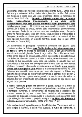 A p o s t i l a – A p o c a l i p s e 1 | 16

Sua glória; e todas as nações serão reunidas diante dEle ... Então dirá o
Rei aos que estiverem à Sua direita: Vinde, benditos de Meu Pai, possuí
por herança o reino que vos está preparado desde a fundação do
mundo." Mat. 25:31-34. ... Quando o Filho do homem vier, os mortos
serão ressuscitados incorruptíveis, e os vivos serão
transformados. Por esta grande mudança ficam preparados para
receberem o reino. ... O homem, em seu estado presente, é mortal,
corruptível; o reino de Deus, porém, será incorruptível, permanecendo
para sempre. Portanto, o homem, em sua condição atual, não pode
entrar no reino de Deus. Mas, em vindo Jesus, confere a imortalidade a
Seu povo; e então os chama para possuírem o reino de que até ali têm
sido apenas herdeiros. O Grande Conflito, págs. 322 e 323. (MM,
Maravilhosa Graça, 345)
Os sacerdotes e principais haviam-se arvorado em juízes, para
condenar a obra de Cristo, mas Ele Se declarou juiz deles próprios, e
de toda a Terra. O mundo foi confiado a Cristo, e por Seu intermédio
tem vindo toda bênção de Deus à raça caída. Era o Redentor, tanto
antes como depois da encarnação. Assim que existiu o pecado; houve
um Salvador. Ele tem dado luz e vida a todos, e em harmonia com a
medida da luz concedida, será cada um julgado. E aquele que tem
comunicado a luz, que tem acompanhado a alma com as mais ternas
súplicas, buscando atraí-la do pecado para a santidade, é ao mesmo
tempo seu Advogado e Juiz. Desde o início do grande conflito no Céu,
Satanás tem mantido sua causa por meio de engano; e Cristo tem
trabalhado no sentido de lhe revelar as tramas, e derribar-lhe o poder. É
Aquele que Se tem oposto ao enganador e, no decorrer de todos os
séculos, Se tem empenhado por arrebatar os cativos de seu poder, que
julgará cada pessoa.
E Deus "deu-Lhe poder de exercer o juízo, porque é o Filho do
homem". Como Ele tenha provado as próprias fezes do cálice da aflição
e tentação humanas, e compreenda as fragilidades e pecados dos
homens; como tenha, em nosso favor, resistido vitoriosamente às
tentações de Satanás, e lidará justa e ternamente com as almas para
cuja salvação derramou o próprio sangue - o Filho do homem é
indicado para exercer o juízo. (DTN, 210; Atos 17: 24)
Esta vinda é também predita pelo profeta Malaquias: "De repente virá ao
Seu templo o Senhor, a quem vós buscais, o Anjo do concerto, a
 