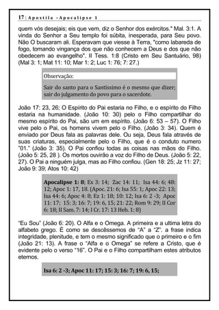 17 |   Apostila –Apocalipse 1

quem vós desejais; eis que vem, diz o Senhor dos exércitos." Mal. 3:1. A
vinda do Senhor a Seu templo foi súbita, inesperada, para Seu povo.
Não O buscaram ali. Esperavam que viesse à Terra, "como labareda de
fogo, tomando vingança dos que não conhecem a Deus e dos que não
obedecem ao evangelho". II Tess. 1:8 (Cristo em Seu Santuário, 98)
(Mal 3: 1; Mat 11: 10; Mar 1: 2; Luc 1: 76; 7: 27.)

           Observação:
           Sair do santo para o Santíssimo é o mesmo que dizer;
           sair do julgamento do povo para o sacerdote.

João 17: 23, 26; O Espírito do Pai estaria no Filho, e o espírito do Filho
estaria na humanidade. (João 10: 30) pelo o Filho compartilhar do
mesmo espírito do Pai, são um em espírito. (João 6: 53 – 57). O Filho
vive pelo o Pai, os homens vivem pelo o Filho. (João 3: 34). Quem é
enviado por Deus fala as palavras dele. Ou seja, Deus fala através de
suas criaturas, especialmente pelo o Filho, que é o conduto numero
”01.” (João 3: 35). O Pai confiou todas as coisas nas mãos do Filho.
(João 5: 25, 28 ). Os mortos ouvirão a voz do Filho de Deus. (João 5: 22,
27). O Pai a ninguém julga, mas ao Filho confiou. (Gen 18: 25; Jz 11: 27;
João 9: 39; Atos 10: 42)

           Apocalipse 1: 8; Ex 3: 14; Zac 14: 11; Isa 44: 6; 48:
           12; Apoc 1: 17, 18. (Apoc. 21: 6; Isa 55: 1; Apoc 22: 13;
           Isa 44: 6; Apoc 4: 8; Ez 1: 18; 10: 12; Isa 6: 2 -3; Apoc
           11: 17; 15: 3; 16: 7; 19: 6, 15; 21: 22; Rom 9: 29; II Cor
           6: 18; II Sam. 7: 14; I Cr. 17: 13 Heb. 1: 8)

“Eu Sou” (João 6: 20). O Alfa e o Omega. A primeira e a ultima letra do
alfabeto grego. É como se descêssemos de “A” a “Z”. a frase indica
integridade, plenitude, e tem o mesmo significado que o primeiro e o fim
(João 21: 13). A frase o “Alfa e o Omega” se refere a Cristo, que é
evidente pelo o verso “16”. O Pai e o Filho compartilham estes atributos
eternos.

           Isa 6: 2 -3; Apoc 11: 17; 15: 3; 16: 7; 19: 6, 15;
 