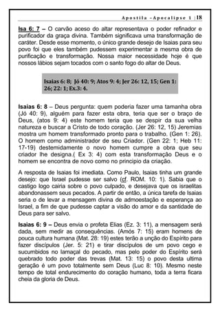 A p o s t i l a – A p o c a l i p s e 1 | 18

Isa 6: 7 – O carvão aceso do altar representava o poder refinador e
purificador da graça divina. Também significava uma transformação de
caráter. Desde esse momento, o único grande desejo de Isaias para seu
povo foi que eles também pudessem experimentar a mesma obra de
purificação e transformação. Nossa maior necessidade hoje é que
nossos lábios sejam tocados com o santo fogo do altar de Deus.


         Isaias 6: 8; Jó 40: 9; Atos 9: 4; Jer 26: 12, 15; Gen 1:
         26; 22: 1; Ex.3: 4.


Isaias 6: 8 – Deus pergunta: quem poderia fazer uma tamanha obra
(Jó 40: 9), alguém para fazer esta obra, teria que ser o braço de
Deus, (atos 9: 4) este homem teria que se despir da sua velha
natureza e buscar a Cristo de todo coração. (Jer 26: 12, 15) Jeremias
mostra um homem transformado pronto para o trabalho. (Gen 1: 26).
O homem como administrador de seu Criador. (Gen 22: 1; Heb 11:
17-19) destemidamente o novo homem cumpre a obra que seu
criador lhe designa.( Ex 3: 4) com esta transformação Deus e o
homem se encontra de novo como no principio da criação.
A resposta de Isaias foi imediata. Como Paulo, Isaias tinha um grande
desejo: que Israel pudesse ser salvo (cf. ROM. 10: 1). Sabia que o
castigo logo cairia sobre o povo culpado, e desejava que os israelitas
abandonassem seus pecados. A partir de então, a única tarefa de Isaias
seria o de levar a mensagem divina de admoestação e esperança ao
Israel, a fim de que pudesse captar a visão do amor e da santidade de
Deus para ser salvo.
Isaias 6: 9 – Deus envia o profeta Elias (Ez. 3: 11), a mensagem será
dada, sem medir as consequências. (Amós 7: 15) eram homens de
pouca cultura humana (Mat. 28: 19) estes terão a unção do Espírito para
fazer discípulos (Jer. 5: 21) e tirar discípulos de um povo cego e
sucumbidos no lamaçal do pecado, mas pelo poder do Espírito será
quebrado todo poder das trevas (Mat. 13: 15) o povo desta ultima
geração é um povo totalmente sem Deus (Luc 8: 10). Mesmo neste
tempo de total endurecimento do coração humano, toda a terra ficara
cheia da gloria de Deus.
 
