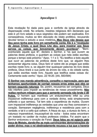 1|   Apostila –Apocalipse 1




                             Apocalipse 1


Esta revelação foi dada para guia e conforto da igreja através da
dispensação cristã. No entanto, mestres religiosos têm declarado que
este é um livro selado e seus segredos não podem ser explicados. Em
conseqüência, muitos se têm desviado do relato profético, recusando
devotar tempo e estudo a seus mistérios. Mas Deus não deseja que
Seu povo tenha este livro em semelhante conta. Ele é a "revelação
de Jesus Cristo, a qual Deus Lhe deu, para mostrar aos Seus
servos as coisas que brevemente devem acontecer". "Bem-
aventurado aquele que lê", declara o Senhor, e "os que ouvem as
palavras desta profecia, e guardam as coisas que nela estão escritas;
porque o tempo está próximo." Apoc. 1:1 e 3. "Eu testifico a todo aquele
que ouvir as palavras da profecia deste livro que, se alguém lhes
acrescentar alguma coisa, Deus fará vir sobre ele as pragas que estão
escritas neste livro; e, se alguém tirar quaisquer palavras do livro desta
profecia, Deus tirará a sua parte da árvore da vida, e da cidade santa,
que estão escritas neste livro. Aquele que testifica estas coisas diz:
Certamente cedo venho." Apoc. 22:18-20. (AA, 583/584)
O Senhor nos manda advertência, conselho e reprovação, para que
tenhamos oportunidade de corrigir nossos erros antes que eles se
tornem segunda natureza. Se, porém, recusamos ser corrigidos, Deus
não interfere para impedir as tendências de nosso procedimento. Não
realiza nenhum milagre para que a semente semeada não brote e dê
frutos. O homem que manifesta um endurecimento infiel ou uma
impassível indiferença para com a verdade divina, está simplesmente
ceifando o que semeou. Tal tem sido a experiência de muitos. Ouvem
com impassível indiferença as verdades que uma vez lhes comoveram o
coração. Semearam negligência, indiferença e resistência para com a
verdade; e tal é a ceifa que colhem. A frieza do aço, a dureza do ferro, a
natureza impenetrável, insusceptível da rocha - todos estes encontram
um traslado no caráter de muitos professos cristãos. Foi assim que o
Senhor endureceu o coração de Faraó. Deus falou ao rei egípcio pela
boca de Moisés, dando-lhe as mais convincentes demonstrações do
poder divino; mas o rei obstinadamente recusou a luz que o haveria
 