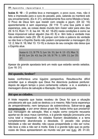 19 |   Apostila –Apocalipse 1

Isaías 6: 10 – O profeta leva a mensagem, o povo ouve, mas, não é
feito a impressão para a cura do pecado, pois, satanás os manterá sob
seu encantamento. (Ex 4: 21), simbolicamente fica como Moisés e faraó.
O Povo de Deus tem que resistir com oração e jejum, (Dt 32: 15)
aparentemente é sem esperança. (Sl 119: 7) uma boa parte é sem
esperança, pois, as coisas deste mundo tem maior valor para eles (Isa
29: 9-13; Rom 11: 8; Isa 44: 18; 42: 18-25) nesta condições é como se
fosse impossível salvar alguém (Isa 43: 8) e têm toda a verdade mas
não entendem nada (Dt. 29: 4) porque com toda a palavra da verdade
se não tiver o Espírito Santo não podem compreender a mensagem (Ez
12: 2; Mar 8: 18; Mat 13: 13-15) a dureza de seu coração não deixa que
o Espírito atue.

           Isaias 6: 11; Sl 79: 5; Lev 16: 31; Jer 4: 13 -15; Mar. 5:
           8-10; Lev 26: 43; Isa 24: 10; Sl 79: 1; 109: 11; Jer 35:
           17.

Apesar da grande apostasia terá um resto que estarão sendo selados.
(Lev 16: 31)

Até quando, Senhor?
Isaias confrontava uma lúgubre perspectiva. Resultava-lhe difícil
acreditar que a situação que Deus lhe descrevia pudesse perdurar.
depois de algum tempo o povo certamente voltaria a si, e aceitaria a
mensagem divina de salvação e liberação. Daí sua pergunta.

Até que as cidades.
A triste resposta que Isaias recebeu de Deus foi que a situação
prevaleceria até que Judá se destruiu a si mesmo. Não havia esperança
de arrependimento; nem tampouco de sobrevivência. Salvar-se-ia um
remanescente, e por amor desse grupo fiel, Isaias tinha que proclamar
sua mensagem de salvação. Mas a nação como conjunto recusaria
apartar-se de seus maus caminhos, e à grande rejeição provocaria uma
ruína total e irreparável. As cidades ficariam desabitadas e a terra
completamente abandonada e desolada. O pecado não produz
felicidade a não ser desdita; não causa prosperidade a não ser ruína;
não leva a vida a não ser à morte. Esta é a grande lição que os porta-
vozes de Deus apresentaram ao mundo vez por vez (Lev. 26: 31-33;
 