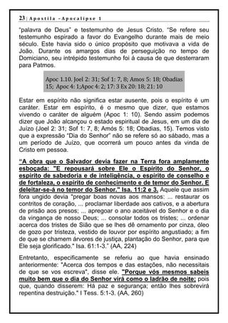 23 |   Apostila –Apocalipse 1

“palavra de Deus” e testemunho de Jesus Cristo. “Se refere seu
testemunho espirado a favor do Evangelho durante mais de meio
século. Este havia sido o único propósito que motivava a vida de
João. Durante os amargos dias de perseguição no tempo de
Domiciano, seu intrépido testemunho foi á causa de que desterraram
para Patmos.

           Apoc 1.10. Joel 2: 31; Sof 1: 7, 8; Amos 5: 18; Obadias
           15; Apoc 4: 1;Apoc 4: 2; 17: 3 Ex 20: 18; 21: 10

Estar em espírito não significa estar ausente, pois o espírito é um
caráter. Estar em espírito, é o mesmo que dizer, que estamos
vivendo o caráter de alguém (Apoc 1: 10). Sendo assim podemos
dizer que João alcançou o estado espiritual de Jesus, em um dia de
Juízo (Joel 2: 31; Sof 1: 7, 8; Amós 5: 18; Obadias, 15). Temos visto
que a expressão “Dia do Senhor” não se refere só ao sábado, mas a
um período de Juízo, que ocorrerá um pouco antes da vinda de
Cristo em pessoa.
“A obra que o Salvador devia fazer na Terra fora amplamente
esboçada: "E repousará sobre Ele o Espírito do Senhor, o
espírito de sabedoria e de inteligência, o espírito de conselho e
de fortaleza, o espírito de conhecimento e de temor do Senhor. E
deleitar-se-á no temor do Senhor." Isa. 11:2 e 3. Aquele que assim
fora ungido devia "pregar boas novas aos mansos: ... restaurar os
contritos de coração, ... proclamar liberdade aos cativos, e a abertura
de prisão aos presos; ... apregoar o ano aceitável do Senhor e o dia
da vingança de nosso Deus; ... consolar todos os tristes; ... ordenar
acerca dos tristes de Sião que se lhes dê ornamento por cinza, óleo
de gozo por tristeza, vestido de louvor por espírito angustiado; a fim
de que se chamem árvores de justiça, plantação do Senhor, para que
Ele seja glorificado." Isa. 61:1-3.” (AA, 224)
Entretanto, especificamente se referiu ao que havia ensinado
anteriormente: "Acerca dos tempos e das estações, não necessitais
de que se vos escreva", disse ele. "Porque vós mesmos sabeis
muito bem que o dia do Senhor virá como o ladrão de noite; pois
que, quando disserem: Há paz e segurança; então lhes sobrevirá
repentina destruição." I Tess. 5:1-3. (AA, 260)
 
