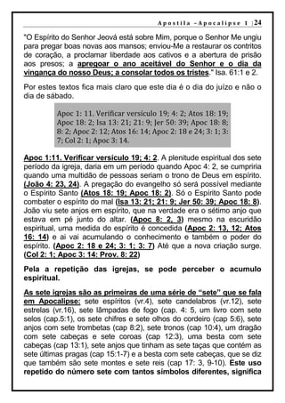 A p o s t i l a – A p o c a l i p s e 1 | 24

"O Espírito do Senhor Jeová está sobre Mim, porque o Senhor Me ungiu
para pregar boas novas aos mansos; enviou-Me a restaurar os contritos
de coração, a proclamar liberdade aos cativos e a abertura de prisão
aos presos; a apregoar o ano aceitável do Senhor e o dia da
vingança do nosso Deus; a consolar todos os tristes." Isa. 61:1 e 2.
Por estes textos fica mais claro que este dia é o dia do juízo e não o
dia de sábado.

          Apoc 1: 11. Verificar versículo 19; 4: 2; Atos 18: 19;
          Apoc 18: 2; Isa 13: 21; 21: 9; Jer 50: 39; Apoc 18: 8;
          8: 2; Apoc 2: 12; Atos 16: 14; Apoc 2: 18 e 24; 3: 1; 3:
          7; Col 2: 1; Apoc 3: 14.

Apoc 1:11. Verificar versículo 19; 4: 2. A plenitude espiritual dos sete
período da igreja, daria em um período quando Apoc 4: 2, se cumpriria
quando uma multidão de pessoas seriam o trono de Deus em espírito.
(João 4: 23, 24). A pregação do evangelho só será possível mediante
o Espírito Santo (Atos 18: 19; Apoc 18: 2). Só o Espírito Santo pode
combater o espírito do mal (Isa 13: 21; 21: 9; Jer 50: 39; Apoc 18: 8).
João viu sete anjos em espírito, que na verdade era o sétimo anjo que
estava em pé junto do altar. (Apoc 8: 2, 3) mesmo na escuridão
espiritual, uma medida do espírito é concedida (Apoc 2: 13, 12; Atos
16: 14) e ai vai acumulando o conhecimento e também o poder do
espírito. (Apoc 2: 18 e 24; 3: 1; 3: 7) Até que a nova criação surge.
(Col 2: 1; Apoc 3: 14: Prov. 8: 22)
Pela a repetição das igrejas, se pode perceber o acumulo
espiritual.
As sete igrejas são as primeiras de uma série de “sete” que se fala
em Apocalipse: sete espíritos (vr.4), sete candelabros (vr.12), sete
estrelas (vr.16), sete lâmpadas de fogo (cap. 4: 5, um livro com sete
selos (cap.5:1), os sete chifres e sete olhos do cordeiro (cap 5:6), sete
anjos com sete trombetas (cap 8:2), sete tronos (cap 10:4), um dragão
com sete cabeças e sete coroas (cap 12:3), uma besta com sete
cabeças (cap 13:1), sete anjos que tinham as sete taças que contém as
sete últimas pragas (cap 15:1-7) e a besta com sete cabeças, que se diz
que também são sete montes e sete reis (cap 17: 3, 9-10). Este uso
repetido do número sete com tantos símbolos diferentes, significa
 