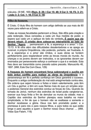 A p o s t i l a – A p o c a l i p s e 1 | 26

oráculos. (III ME, 169) (Rom. 8: 29; I Cor 15: 49; II Cor 3: 18; Fil. 3: 21;
I João 3: 2; Col. 1: 18; II Cor 3: 18)

Filho do homem.
É Cristo. O titulo filho do homem com artigo definido se usa mais de 80
vezes para referir-se a Cristo.
Todas as nossas faculdades pertencem a Deus. São dEle pela criação e
pela redenção. Deus concedeu a cada um Sua medida de poder, e
espera que cada um a aplique do lado da verdade. É assim que ela
deverá reluzir. O cristão deve colocar-se inteiramente ao lado do
Senhor. "Agora, ... permanecem a fé, a esperança e o amor." I Cor.
13:13. A fé olha além das dificuldades desalentadoras e se apega ao
invisível, à própria Onipotência, não podendo, portanto, ser frustrada. A
fé, a esperança e o amor são irmãos, e suas obras se fundem
perfeitamente para resplandecer entre as trevas morais do mundo. As
crianças e os jovens devem ser instruídos, e os ignorantes devem ser
ensinados por perseverante esforço a conhecer o que é a verdade. Esta
lhes deve ser transmitida como preceito sobre preceito. Manuscrito 46,
1897. (MM, Este Dia Com Deus, 129)
A fraqueza do homem encontrará força sobrenatural e auxílio em
todo árduo conflito para realizar as obras da Onipotência; e a
perseverança em fé e perfeita confiança em Deus garantirá o sucesso.
Enquanto a antiga confederação do mal está arregimentada contra eles,
Ele ordena que sejam bravos e fortes e lutem valentemente, pois têm
um Céu a ganhar, e têm em suas fileiras mais do que um simples anjo:
o poderoso General dos exércitos conduz as forças do Céu. Quando da
tomada de Jericó, nenhum dos exércitos de Israel podia vangloriar-se,
exercer sua força finita a fim de derrubar os muros da cidade; mas o
Capitão dos exércitos do Senhor planejou essa batalha na maior
simplicidade, a fim de que o homem não se exaltasse e somente o
Senhor recebesse a glória. Deus nos tem prometido poder; e a
promessa é para nós e para nossos filhos, e para todos os que estão
longe e para aqueles a quem o Senhor nosso Deus chamar. ... (MM,
Vidas Que Falam, 118)
 