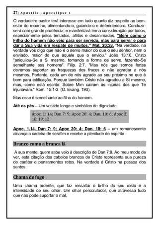 27 |   Apostila –Apocalipse 1

O verdadeiro pastor terá interesse em tudo quanto diz respeito ao bem-
estar do rebanho, alimentando-o, guiando-o e defendendo-o. Conduzir-
se-á com grande prudência, e manifestará terna consideração por todos,
especialmente pelos tentados, aflitos e desanimados. "Bem como o
Filho do homem não veio para ser servido, mas para servir e para
dar a Sua vida em resgate de muitos." Mat. 20:28. "Na verdade, na
verdade vos digo que não é o servo maior do que o seu senhor, nem o
enviado, maior do que aquele que o enviou." João 13:16. Cristo
"aniquilou-Se a Si mesmo, tomando a forma de servo, fazendo-Se
semelhante aos homens". Filip. 2:7. "Mas nós que somos fortes
devemos suportar as fraquezas dos fracos e não agradar a nós
mesmos. Portanto, cada um de nós agrade ao seu próximo no que é
bom para edificação. Porque também Cristo não agradou a Si mesmo,
mas, como está escrito: Sobre Mim caíram as injúrias dos que Te
injuriavam." Rom. 15:1-3. (O. Evang. 190).
Mas esse é semelhante ao filho do homem.
Até os pés – Um vestido longo e simbólico de dignidade.
           Apoc. 1: 14; Dan 7: 9; Apoc 20: 4; Dan. 10: 6; Apoc 2:
           18; 19: 12

Apoc. 1.14. Dan 7: 9; Apoc 20: 4; Dan. 10: 6 – um remanescente
alcança a cadeira de serafim e recebe a plenitude do espírito

Branco como a branca lã
 A sua mente, quem sabe veio à descrição de Dan 7:9. Ao meu modo de
ver, esta citação dos cabelos brancos de Cristo representa sua pureza
de caráter e pensamentos retos. Na verdade é Cristo na pessoa dos
santos.

Chama de fogo
Uma chama ardente, que faz ressaltar o brilho do seu rosto e a
intensidade de seu olhar. Um olhar perscrutador, que atravessa tudo
que não pode suportar o mal.
 
