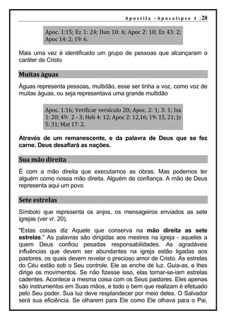 A p o s t i l a – A p o c a l i p s e 1 | 28


         Apoc. 1:15; Ez 1: 24; Dan 10: 6; Apoc 2: 18; Ez 43: 2;
         Apoc 14: 2; 19: 6.

Mais uma vez é identificado um grupo de pessoas que alcançaram o
caráter de Cristo

Muitas águas
Águas representa pessoas, multidão, esse ser tinha a voz, como voz de
muitas águas, ou seja representava uma grande multidão

         Apoc. 1:16; Verificar versículo 20; Apoc. 2: 1; 3: 1; Isa
         1: 20; 49: 2 - 3; Heb 4: 12; Apoc 2: 12,16; 19: 15, 21; Jz
         5: 31; Mat 17: 2.

Através de um remanescente, e da palavra de Deus que se fez
carne. Deus desafiará as nações.

Sua mão direita
É com a mão direita que executamos as obras. Mas podemos ter
alguém como nossa mão direita. Alguém de confiança. A mão de Deus
representa aqui um povo

Sete estrelas
Símbolo que representa os anjos, os mensageiros enviados as sete
igrejas (ver vr. 20).
"Estas coisas diz Aquele que conserva na mão direita as sete
estrelas." As palavras são dirigidas aos mestres na igreja - aqueles a
quem Deus confiou pesadas responsabilidades. As agradáveis
influências que devem ser abundantes na igreja estão ligadas aos
pastores, os quais devem revelar o precioso amor de Cristo. As estrelas
do Céu estão sob o Seu controle. Ele as enche de luz. Guia-as, e lhes
dirige os movimentos. Se não fizesse isso, elas tornar-se-iam estrelas
cadentes. Acontece a mesma coisa com os Seus pastores. Eles apenas
são instrumentos em Suas mãos, e todo o bem que realizam é efetuado
pelo Seu poder. Sua luz deve resplandecer por meio deles. O Salvador
será sua eficiência. Se olharem para Ele como Ele olhava para o Pai,
 