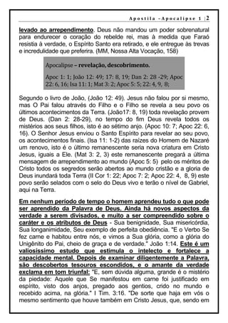 A p o s t i l a – A p o c a l i p s e 1 |2

levado ao arrependimento. Deus não mandou um poder sobrenatural
para endurecer o coração do rebelde rei, mas à medida que Faraó
resistia à verdade, o Espírito Santo era retirado, e ele entregue às trevas
e incredulidade que preferira. (MM, Nossa Alta Vocação, 158)

          Apocalipse – revelação, descobrimento.
          Apoc 1: 1; João 12: 49; 17: 8, 19; Dan 2: 28 -29; Apoc
          22: 6, 16; Isa 11: 1; Mat 3: 2; Apoc 5: 5; 22: 4, 9, 8;

Segundo o livro de João, (João 12: 49). Jesus não falou por si mesmo,
mas O Pai falou através do Filho e o Filho se revela a seu povo os
últimos acontecimentos da Terra. (João17: 8, 19) toda revelação provem
de Deus. (Dan 2: 28-29), no tempo do fim Deus revela todos os
mistérios aos seus filhos, isto é ao sétimo anjo. (Apoc 10: 7; Apoc 22: 6,
16). O Senhor Jesus enviou o Santo Espírito para revelar ao seu povo,
os acontecimentos finais. (Isa 11: 1-2) das raízes do Homem de Nazaré
um renovo, isto é o último remanescente seria nova criatura em Cristo
Jesus, iguais a Ele. (Mat 3: 2, 3) este remanescente pregará a última
mensagem de arrependimento ao mundo (Apoc 5: 5) pelo os méritos de
Cristo todos os segredos serão abertos ao mundo cristão e a gloria de
Deus inundará toda Terra (II Cor 1: 22; Apoc 7: 2; Apoc 22: 4, 8, 9) este
povo serão selados com o selo do Deus vivo e terão o nível de Gabriel,
aqui na Terra.
Em nenhum período de tempo o homem aprendeu tudo o que pode
ser aprendido da Palavra de Deus. Ainda há novos aspectos da
verdade a serem divisados, e muito a ser compreendido sobre o
caráter e os atributos de Deus - Sua benignidade, Sua misericórdia,
Sua longanimidade, Seu exemplo de perfeita obediência. "E o Verbo Se
fez carne e habitou entre nós, e vimos a Sua glória, como a glória do
Unigênito do Pai, cheio de graça e de verdade." João 1:14. Este é um
valiosíssimo estudo que estimula o intelecto e fortalece a
capacidade mental. Depois de examinar diligentemente a Palavra,
são descobertos tesouros escondidos, e o amante da verdade
exclama em tom triunfal: "E, sem dúvida alguma, grande é o mistério
da piedade: Aquele que Se manifestou em carne foi justificado em
espírito, visto dos anjos, pregado aos gentios, crido no mundo e
recebido acima, na glória." I Tim. 3:16. "De sorte que haja em vós o
mesmo sentimento que houve também em Cristo Jesus, que, sendo em
 