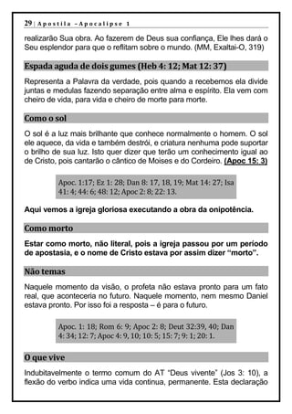 29 |   Apostila –Apocalipse 1

realizarão Sua obra. Ao fazerem de Deus sua confiança, Ele lhes dará o
Seu esplendor para que o reflitam sobre o mundo. (MM, Exaltai-O, 319)

Espada aguda de dois gumes (Heb 4: 12; Mat 12: 37)
Representa a Palavra da verdade, pois quando a recebemos ela divide
juntas e medulas fazendo separação entre alma e espírito. Ela vem com
cheiro de vida, para vida e cheiro de morte para morte.

Como o sol
O sol é a luz mais brilhante que conhece normalmente o homem. O sol
ele aquece, da vida e também destrói, e criatura nenhuma pode suportar
o brilho de sua luz. Isto quer dizer que terão um conhecimento igual ao
de Cristo, pois cantarão o cântico de Moises e do Cordeiro. (Apoc 15: 3)

           Apoc. 1:17; Ez 1: 28; Dan 8: 17, 18, 19; Mat 14: 27; Isa
           41: 4; 44: 6; 48: 12; Apoc 2: 8; 22: 13.

Aqui vemos a igreja gloriosa executando a obra da onipotência.

Como morto
Estar como morto, não literal, pois a igreja passou por um período
de apostasia, e o nome de Cristo estava por assim dizer “morto”.

Não temas
Naquele momento da visão, o profeta não estava pronto para um fato
real, que aconteceria no futuro. Naquele momento, nem mesmo Daniel
estava pronto. Por isso foi a resposta – é para o futuro.

           Apoc. 1: 18; Rom 6: 9; Apoc 2: 8; Deut 32:39, 40; Dan
           4: 34; 12: 7; Apoc 4: 9, 10; 10: 5; 15: 7; 9: 1; 20: 1.

O que vive
Indubitavelmente o termo comum do AT “Deus vivente” (Jos 3: 10), a
flexão do verbo indica uma vida continua, permanente. Esta declaração
 