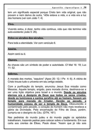 A p o s t i l a – A p o c a l i p s e 1 | 30

tem um significado especial porque Cristo tem vida original, que não
provem e nem deriva de outra, “nEle estava a vida, e a vida era a luz
dos homens (ver com João 1: 4)

Vivo.
Vivendo estou, é dizer, tenho vida continua, vida que não termina vida
auto-existente (João 5: 26).

Pelos os séculos dos séculos.
Para toda a eternidade. Ver com versículo 6.

Amém.
Assim será ou é.

Chaves.
As chaves são um símbolo de poder e autoridade. Cf Mat 16: 19; Luc
11: 52.

Inferno.
A morada dos mortos, “sepulcro” (Apoc 20: 12; I Pe 4: 6). A vitória de
Cristo trouxe tudo o universo em seu antigo estado.
Com a purificação do templo, anunciou Jesus Sua missão como
Messias. Aquele templo, erigido, para morada divina, destinava-se a
ser uma lição objetiva para Israel e o mundo. Desde os séculos
eternos era o desígnio de Deus que todos os seres criados,
desde os luminosos e santos serafins até ao homem, fossem um
templo para morada do Criador. Devido ao pecado, a
humanidade cessou de ser o templo de Deus. Obscurecido e
contaminado pelo pecado, o coração do homem não mais revelava a
glória da Divindade. Pela encarnação do Filho de Deus, porém,
cumpriu-se o desígnio do Céu. (DTN, 161)
Nas pedreiras do mundo judeu e do mundo pagão os apóstolos
trabalharam, trazendo pedras para colocar sobre o fundamento. Em sua
carta aos crentes de Éfeso, Paulo disse: "Assim que já não sois
 