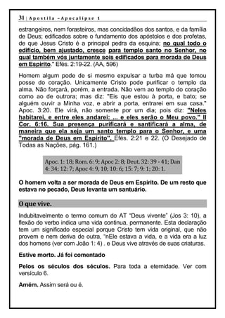 31 |   Apostila –Apocalipse 1

estrangeiros, nem forasteiros, mas concidadãos dos santos, e da família
de Deus; edificados sobre o fundamento dos apóstolos e dos profetas,
de que Jesus Cristo é a principal pedra da esquina; no qual todo o
edifício, bem ajustado, cresce para templo santo no Senhor, no
qual também vós juntamente sois edificados para morada de Deus
em Espírito." Efés. 2:19-22. (AA, 596)
Homem algum pode de si mesmo expulsar a turba má que tomou
posse do coração. Unicamente Cristo pode purificar o templo da
alma. Não forçará, porém, a entrada. Não vem ao templo do coração
como ao de outrora; mas diz: "Eis que estou à porta, e bato; se
alguém ouvir a Minha voz, e abrir a porta, entrarei em sua casa."
Apoc. 3:20. Ele virá, não somente por um dia; pois diz: "Neles
habitarei, e entre eles andarei: ... e eles serão o Meu povo." II
Cor. 6:16. Sua presença purificará e santificará a alma, de
maneira que ela seja um santo templo para o Senhor, e uma
"morada de Deus em Espírito". Efés. 2:21 e 22. (O Desejado de
Todas as Nações, pág. 161.)

           Apoc. 1: 18; Rom. 6: 9; Apoc 2: 8; Deut. 32: 39 - 41; Dan
           4: 34; 12: 7; Apoc 4: 9, 10; 10: 6; 15: 7; 9: 1; 20: 1.

O homem volta a ser morada de Deus em Espírito. De um resto que
estava no pecado, Deus levanta um santuário.

O que vive.
Indubitavelmente o termo comum do AT “Deus vivente” (Jos 3: 10), a
flexão do verbo indica uma vida continua, permanente. Esta declaração
tem um significado especial porque Cristo tem vida original, que não
provem e nem deriva de outra, “nEle estava a vida, e a vida era a luz
dos homens (ver com João 1: 4) . e Deus vive através de suas criaturas.
Estive morto. Já foi comentado
Pelos os séculos dos séculos. Para toda a eternidade. Ver com
versículo 6.
Amém. Assim será ou é.
 