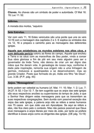 A p o s t i l a – A p o c a l i p s e 1 | 32

Chaves. As chaves são um símbolo de poder e autoridade. Cf Mat 16:
19; Luc 11: 52.

Inferno.
A morada dos mortos, “sepulcro

Sete Estrelas.
Ver com vers 11, 16 Estes versículos são uma ponte que une os vers
12-19 com a mensagem dos capítulos 2 e 3. E explica os símbolos dos
vrs 12, 16 e prepara o caminho para as mensagens das deferentes
igrejas.
Aquele que estabeleceu os mundos estelares nos altos céus, e
com delicada perícia coloriu as flores do campo, Aquele que encheu
a Terra e os céus com as maravilhas de Seu poder, vindo a coroar
Sua obra gloriosa a fim de pôr em seu meio alguém para ser o
governador da linda Terra, não deixou de criar um ser digno das
mãos que lhe deram vida. A genealogia de nossa raça, conforme é
dada pela inspiração, remonta sua origem não a uma linhagem de
germes, moluscos e quadrúpedes a se desenvolverem, mas ao
grande Criador. Posto que formado do pó, Adão era filho "de Deus".
Luc. 3:38. (P.P, pág. 45)

Anjos. “Mensageiros”
tanto podem ser celestial ou humano (cf. Mat. 11: 10; Mar. 1: 2; Luc. 7:
24,27; 9: 52; I Cor.12: 7. Se tem sugerido que os anjos das sete igrejas
são seus respectivos anciões ou supervisores do tempo de João, e que
o Senhor lhes dirigem estas mensagens para que os transmitam as
suas respectivas congregações. Sem duvida com possível exceção dos
anjos das sete igrejas, a palavra anjo não se refere a seres humanos
nos 75 casos em que João usa em Apocalipse. Se aqui se refere a
eles, não fica claro pelo o contexto. Mas não parece possível que Deus
eivei mensagens á anjos literais por meio de João, por tanto se prefere
identificar á esses anjos como os dirigentes das igrejas. (OE pág. 13-19)
 