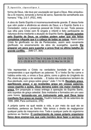 3|   Apostila –Apocalipse 1

forma de Deus, não teve por usurpação ser igual a Deus. Mas aniquilou-
Se a Si mesmo, tomando a forma de servo, fazendo-Se semelhante aos
homens." Filip. 2:5-7. (FEC, 444)
A obra do Santo Espírito é incomensuravelmente grande. É dessa fonte
que vêm poder e eficiência ao obreiro de Deus; e o Espírito Santo é o
Consolador, como a presença pessoal de Cristo no ser. Toda pessoa
que olha para Cristo com fé singela e infantil é feito participante da
natureza divina mediante a atuação do Espírito Santo. Quando guiados
pelo Espírito de Deus, os cristãos podem saber que são feitos
completos nAquele que é o cabeça de todas as coisas. Assim como
Cristo foi glorificado no dia de Pentecostes, assim será novamente
glorificado no encerramento da obra do evangelho, quando Ele
preparar um povo para suportar a prova final na última batalha do
grande conflito. ... (MM CT, 364)


          Gal 2: 16; 3: 14; I Tim 3: 16; João 1: 14; Cl 1: 18- 23; Cl
          3: 1 – 25; Ef. 4: 17 – 32; Ef. 2: 11- 22; Mar 16: 19, 20.


Vós representais a Cristo na verdadeira bondade de caráter e
compreendeis o que significam as palavras: "E o Verbo Se fez carne e
habitou entre nós, e vimos a Sua; glória, como a glória do Unigênito do
Pai, cheio de graça e de verdade. ... E todos nós recebemos também da
Sua plenitude, com graça sobre graça." João 1:14-16. Recebeis graça,
aperfeiçoais graça; e ao revelardes graça em vossas palavras,
vosso espírito e ações, Deus derrama sobre vós maior medida de
graça. Em proporção a vossa entrega à operação do Espírito Santo,
sois supridos de graça celestial. Sois moldados e formados em um vaso
para honra, tornando-vos um instrumento pelo qual Deus torna
manifesta Sua graça ao mundo. Youth's Instructor, 26 de setembro de
1895. (MM, Para conhecê-lo, 276)
A própria carne na qual reside a vida, e por meio da qual ela se
manifesta, pertence ao Senhor. Não temos o direito de negligenciar
qualquer parte da maquinaria viva. Toda e qualquer parte do organismo
pertence ao Senhor. O conhecimento de nosso próprio organismo
físico deve ensinar-nos que cada membro deve fazer o serviço de
 