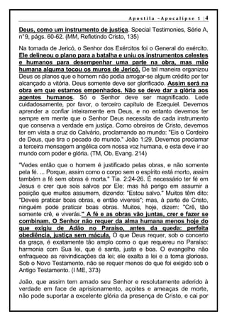 A p o s t i l a – A p o c a l i p s e 1 |4

Deus, como um instrumento de justiça. Special Testimonies, Série A,
n° 9, págs. 60-62. (MM, Refletindo Cristo, 135)
Na tomada de Jericó, o Senhor dos Exércitos foi o General do exército.
Ele delineou o plano para a batalha e uniu os instrumentos celestes
e humanos para desempenhar uma parte na obra, mas mão
humana alguma tocou os muros de Jericó. De tal maneira organizou
Deus os planos que o homem não podia arrogar-se algum crédito por ter
alcançado a vitória. Deus somente deve ser glorificado. Assim será na
obra em que estamos empenhados. Não se deve dar a glória aos
agentes humanos. Só o Senhor deve ser magnificado. Lede
cuidadosamente, por favor, o terceiro capítulo de Ezequiel. Devemos
aprender a confiar inteiramente em Deus, e no entanto devemos ter
sempre em mente que o Senhor Deus necessita de cada instrumento
que conserva a verdade em justiça. Como obreiros de Cristo, devemos
ter em vista a cruz do Calvário, proclamando ao mundo: "Eis o Cordeiro
de Deus, que tira o pecado do mundo." João 1:29. Devemos proclamar
a terceira mensagem angélica com nossa voz humana, e esta deve ir ao
mundo com poder e glória. (TM, Ob. Evang. 214)
"Vedes então que o homem é justificado pelas obras, e não somente
pela fé. ... Porque, assim como o corpo sem o espírito está morto, assim
também a fé sem obras é morta." Tia. 2:24-26. É necessário ter fé em
Jesus e crer que sois salvos por Ele; mas há perigo em assumir a
posição que muitos assumem, dizendo: "Estou salvo." Muitos têm dito:
"Deveis praticar boas obras, e então vivereis"; mas, à parte de Cristo,
ninguém pode praticar boas obras. Muitos, hoje, dizem: "Crê, tão
somente crê, e viverás." A fé e as obras vão juntas, crer e fazer se
combinam. O Senhor não requer da alma humana menos hoje do
que exigiu de Adão no Paraíso, antes da queda: perfeita
obediência, justiça sem mácula. O que Deus requer, sob o concerto
da graça, é exatamente tão amplo como o que requereu no Paraíso:
harmonia com Sua lei, que é santa, justa e boa. O evangelho não
enfraquece as reivindicações da lei; ele exalta a lei e a torna gloriosa.
Sob o Novo Testamento, não se requer menos do que foi exigido sob o
Antigo Testamento. (I ME, 373)
João, que assim tem amado seu Senhor e resolutamente aderido à
verdade em face de aprisionamento, açoites e ameaças de morte,
não pode suportar a excelente glória da presença de Cristo, e cai por
 