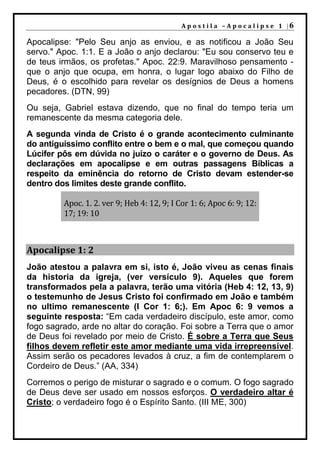 A p o s t i l a – A p o c a l i p s e 1 |6

Apocalipse: "Pelo Seu anjo as enviou, e as notificou a João Seu
servo." Apoc. 1:1. E a João o anjo declarou: "Eu sou conservo teu e
de teus irmãos, os profetas." Apoc. 22:9. Maravilhoso pensamento -
que o anjo que ocupa, em honra, o lugar logo abaixo do Filho de
Deus, é o escolhido para revelar os desígnios de Deus a homens
pecadores. (DTN, 99)
Ou seja, Gabriel estava dizendo, que no final do tempo teria um
remanescente da mesma categoria dele.
A segunda vinda de Cristo é o grande acontecimento culminante
do antiguíssimo conflito entre o bem e o mal, que começou quando
Lúcifer pôs em dúvida no juízo o caráter e o governo de Deus. As
declarações em apocalipse e em outras passagens Bíblicas a
respeito da eminência do retorno de Cristo devam estender-se
dentro dos limites deste grande conflito.

         Apoc. 1. 2. ver 9; Heb 4: 12, 9; I Cor 1: 6; Apoc 6: 9; 12:
         17; 19: 10



Apocalipse 1: 2
João atestou a palavra em si, isto é, João viveu as cenas finais
da historia da igreja, (ver versículo 9). Aqueles que forem
transformados pela a palavra, terão uma vitória (Heb 4: 12, 13, 9)
o testemunho de Jesus Cristo foi confirmado em João e também
no ultimo remanescente (I Cor 1: 6;). Em Apoc 6: 9 vemos a
seguinte resposta: “Em cada verdadeiro discípulo, este amor, como
fogo sagrado, arde no altar do coração. Foi sobre a Terra que o amor
de Deus foi revelado por meio de Cristo. É sobre a Terra que Seus
filhos devem refletir este amor mediante uma vida irrepreensível.
Assim serão os pecadores levados à cruz, a fim de contemplarem o
Cordeiro de Deus.” (AA, 334)
Corremos o perigo de misturar o sagrado e o comum. O fogo sagrado
de Deus deve ser usado em nossos esforços. O verdadeiro altar é
Cristo; o verdadeiro fogo é o Espírito Santo. (III ME, 300)
 