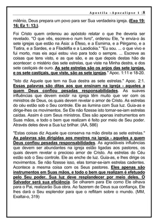 A p o s t i l a – A p o c a l i p s e 1 |8

milênio, Deus prepara um povo para ser Sua verdadeira igreja. (Exo 19:
16; Ez 1: 13;).
Foi Cristo quem ordenou ao apóstolo relatar o que lhe deveria ser
revelado. "O que vês, escreve-o num livro", ordenou Ele, "e envia-o às
sete igrejas que estão na Ásia: a Éfeso, e a Esmirna, e a Pérgamo, e a
Tiatira, e a Sardes, e a Filadélfia e a Laodicéia." "Eu sou. ... o que vivo e
fui morto, mas eis aqui estou vivo para todo o sempre. ... Escreve as
coisas que tens visto, e as que são, e as que depois destas hão de
acontecer: o mistério das sete estrelas, que viste na Minha destra, e dos
sete castiçais de ouro. As sete estrelas são os anjos das sete igrejas,
e os sete castiçais, que viste, são as sete igrejas." Apoc. 1:11 e 18-20.
"Isto diz Aquele que tem na Sua destra as sete estrelas." Apoc. 2:1.
Essas palavras são ditas aos que ensinam na igreja - aqueles a
quem Deus confiou pesadas responsabilidades. As suaves
influências que devem existir na igreja têm muito que ver com os
ministros de Deus, os quais devem revelar o amor de Cristo. As estrelas
do céu estão sob o Seu controle. Ele as ilumina com Sua luz. Guia-as e
dirige-lhes os movimentos. Se Ele não fizesse isto tornar-se-iam estrelas
caídas. Assim é com Seus ministros. Eles são apenas instrumentos em
Suas mãos, e todo o bem que realizam é feito por meio de Seu poder.
Através deles deve a Sua luz brilhar. (AA, 586)
"Estas coisas diz Aquele que conserva na mão direita as sete estrelas."
As palavras são dirigidas aos mestres na igreja - aqueles a quem
Deus confiou pesadas responsabilidades. As agradáveis influências
que devem ser abundantes na igreja estão ligadas aos pastores, os
quais devem revelar o precioso amor de Cristo. As estrelas do Céu
estão sob o Seu controle. Ele as enche de luz. Guia-as, e lhes dirige os
movimentos. Se não fizesse isso, elas tornar-se-iam estrelas cadentes.
Acontece a mesma coisa com os Seus pastores. Eles apenas são
instrumentos em Suas mãos, e todo o bem que realizam é efetuado
pelo Seu poder. Sua luz deve resplandecer por meio deles. O
Salvador será sua eficiência. Se olharem para Ele como Ele olhava
para o Pai, realizarão Sua obra. Ao fazerem de Deus sua confiança, Ele
lhes dará o Seu esplendor para que o reflitam sobre o mundo. (MM,
Exaltai-o, 319)
 