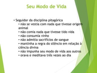 Seu Modo de Vida
• Seguidor da disciplina pitagórica
• não se vestia com nada que tivesse origem
animal
• não comia nada que tivesse tido vida
• não consumia vinho
• não admitia sacrifícios de sangue
• mantinha a regra do silêncio em relação à
ciência divina
• não impunha seu modo de vida aos outros
• orava e meditava três vezes ao dia
 
