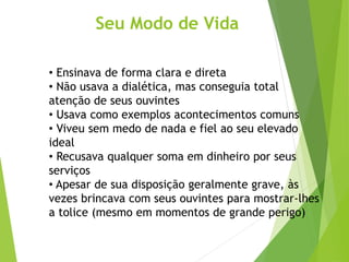 Seu Modo de Vida
• Ensinava de forma clara e direta
• Não usava a dialética, mas conseguia total
atenção de seus ouvintes
• Usava como exemplos acontecimentos comuns
• Viveu sem medo de nada e fiel ao seu elevado
ideal
• Recusava qualquer soma em dinheiro por seus
serviços
• Apesar de sua disposição geralmente grave, às
vezes brincava com seus ouvintes para mostrar-lhes
a tolice (mesmo em momentos de grande perigo)
 